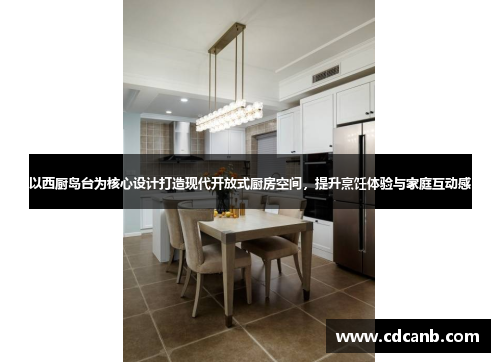 以西厨岛台为核心设计打造现代开放式厨房空间，提升烹饪体验与家庭互动感