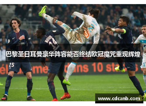 巴黎圣日耳曼豪华阵容能否终结欧冠魔咒重现辉煌