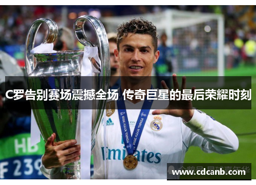 C罗告别赛场震撼全场 传奇巨星的最后荣耀时刻