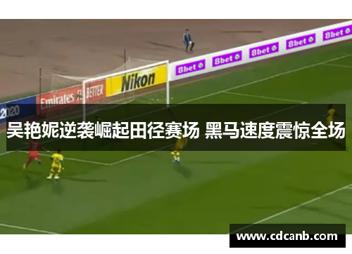 吴艳妮逆袭崛起田径赛场 黑马速度震惊全场