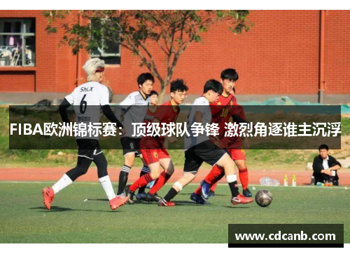 FIBA欧洲锦标赛：顶级球队争锋 激烈角逐谁主沉浮
